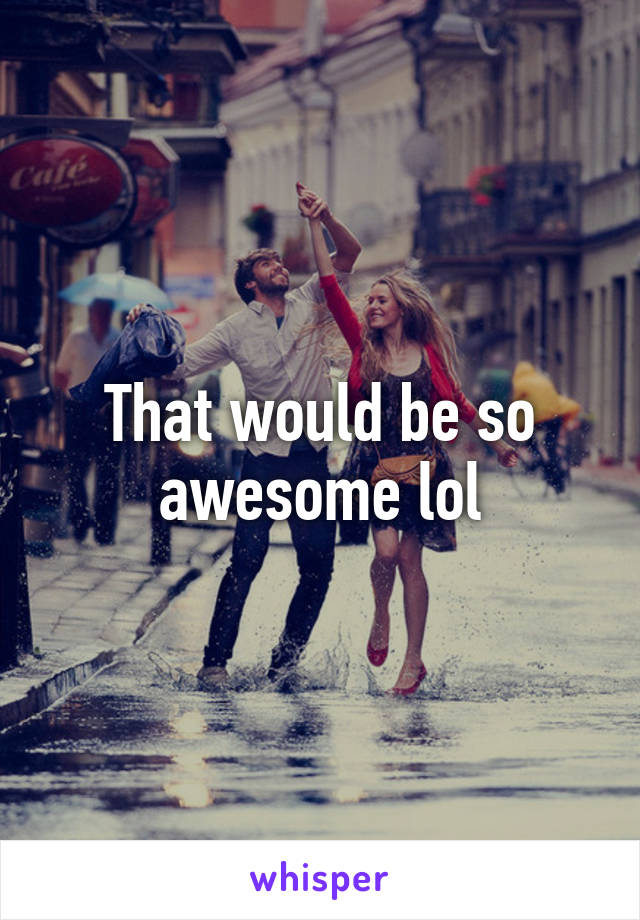 That would be so awesome lol