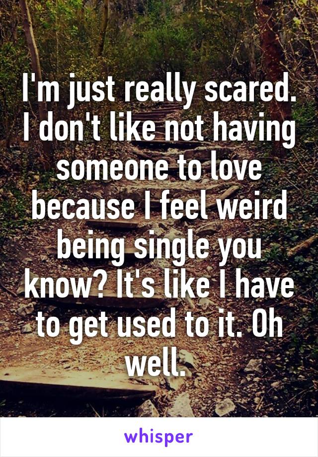 I'm just really scared. I don't like not having someone to love because I feel weird being single you know? It's like I have to get used to it. Oh well. 