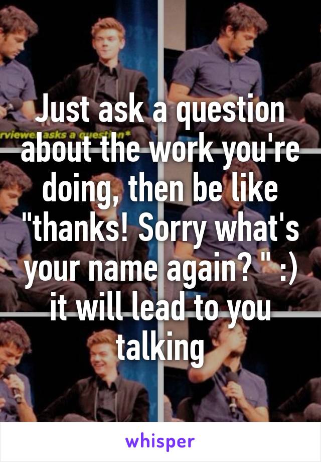 Just ask a question about the work you're doing, then be like "thanks! Sorry what's your name again? " :) it will lead to you talking