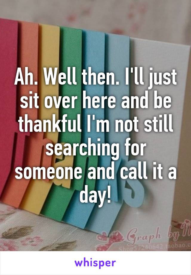 Ah. Well then. I'll just sit over here and be thankful I'm not still searching for someone and call it a day!