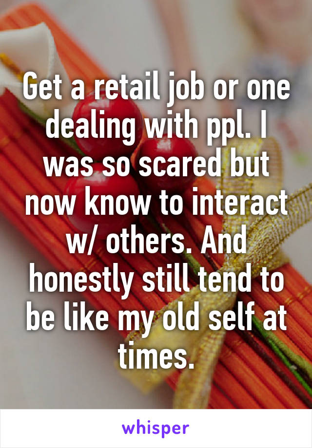 Get a retail job or one dealing with ppl. I was so scared but now know to interact w/ others. And honestly still tend to be like my old self at times.