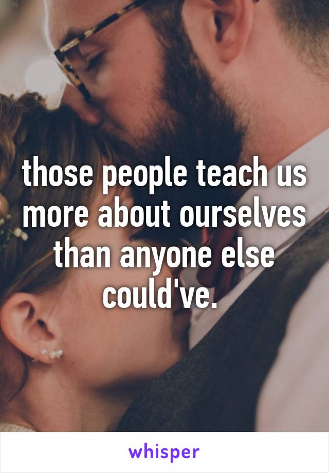 those people teach us more about ourselves than anyone else could've. 