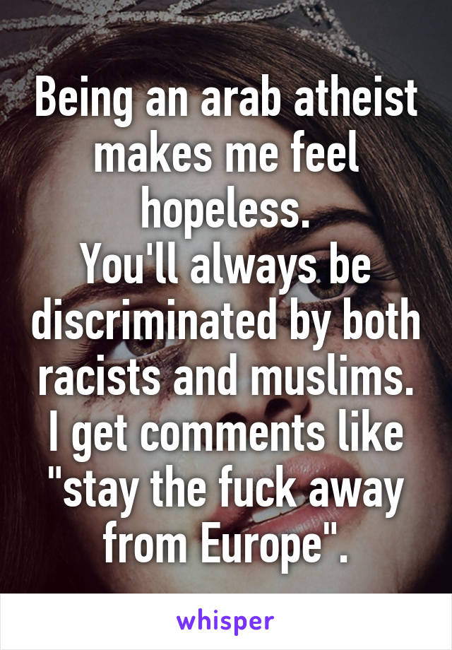 Being an arab atheist makes me feel hopeless.
You'll always be discriminated by both racists and muslims.
I get comments like "stay the fuck away from Europe".