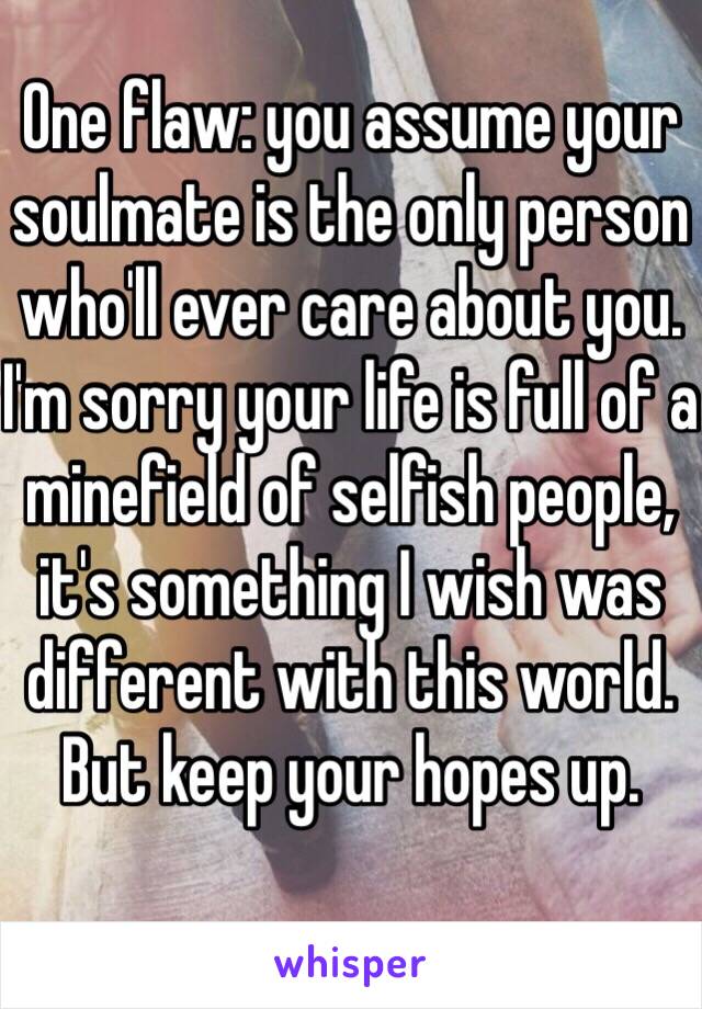 One flaw: you assume your soulmate is the only person who'll ever care about you. I'm sorry your life is full of a minefield of selfish people, it's something I wish was different with this world. But keep your hopes up.