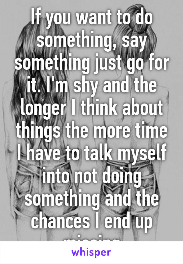 If you want to do something, say something just go for it. I'm shy and the longer I think about things the more time I have to talk myself into not doing something and the chances I end up missing