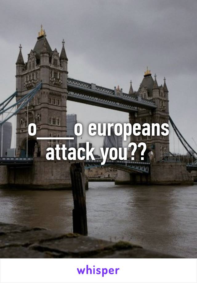 o___o europeans attack you?? 