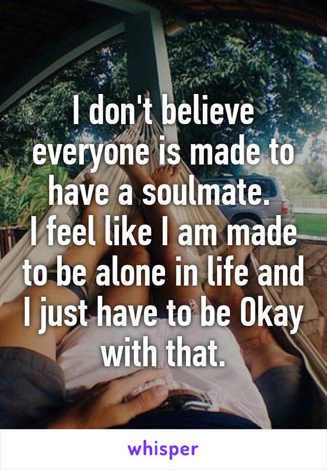 I don't believe everyone is made to have a soulmate. 
I feel like I am made to be alone in life and I just have to be Okay with that.