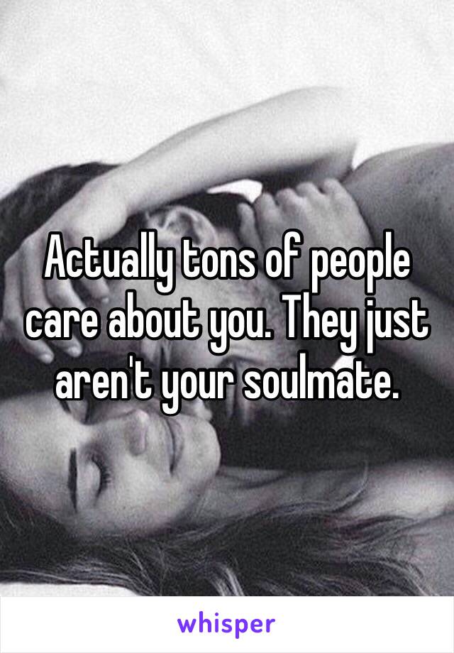 Actually tons of people care about you. They just aren't your soulmate.