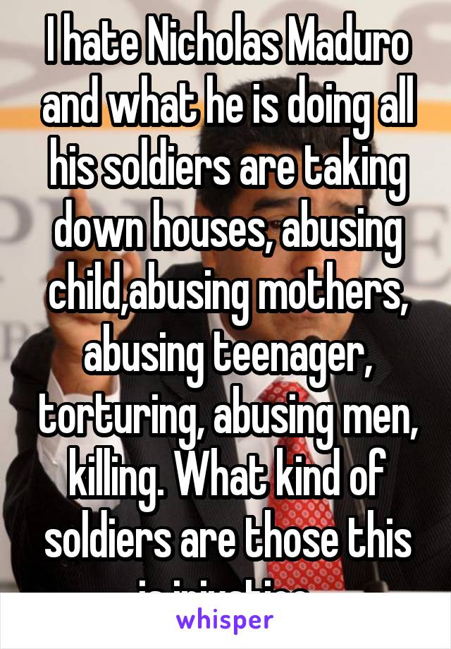 I hate Nicholas Maduro and what he is doing all his soldiers are taking down houses, abusing child,abusing mothers, abusing teenager, torturing, abusing men, killing. What kind of soldiers are those this is injustice 