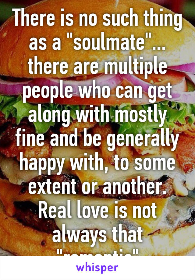 There is no such thing as a "soulmate"... there are multiple people who can get along with mostly fine and be generally happy with, to some extent or another. Real love is not always that "romantic"