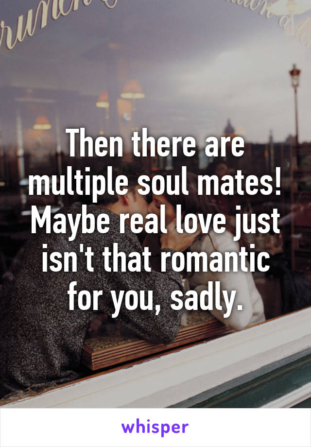 Then there are multiple soul mates! Maybe real love just isn't that romantic for you, sadly.