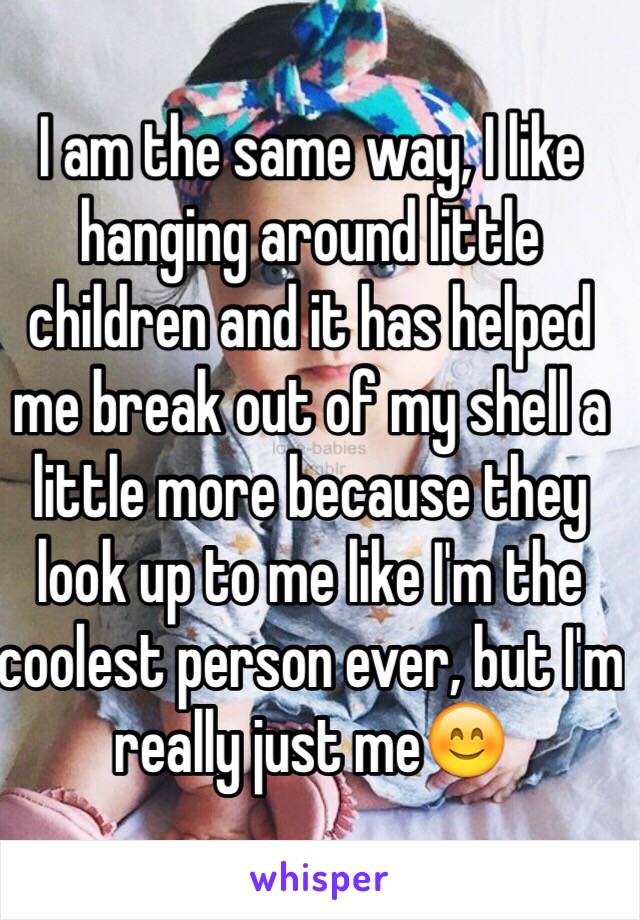 I am the same way, I like hanging around little children and it has helped me break out of my shell a little more because they look up to me like I'm the coolest person ever, but I'm really just me😊