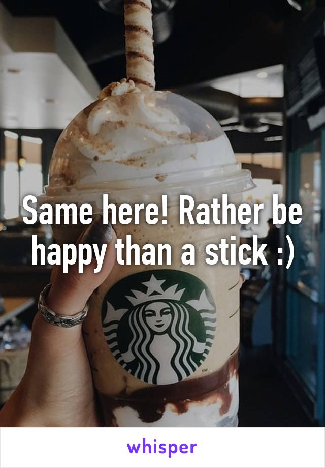 Same here! Rather be happy than a stick :)