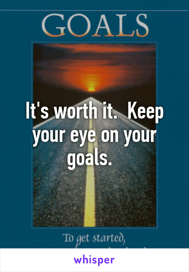 It's worth it.  Keep your eye on your goals.  