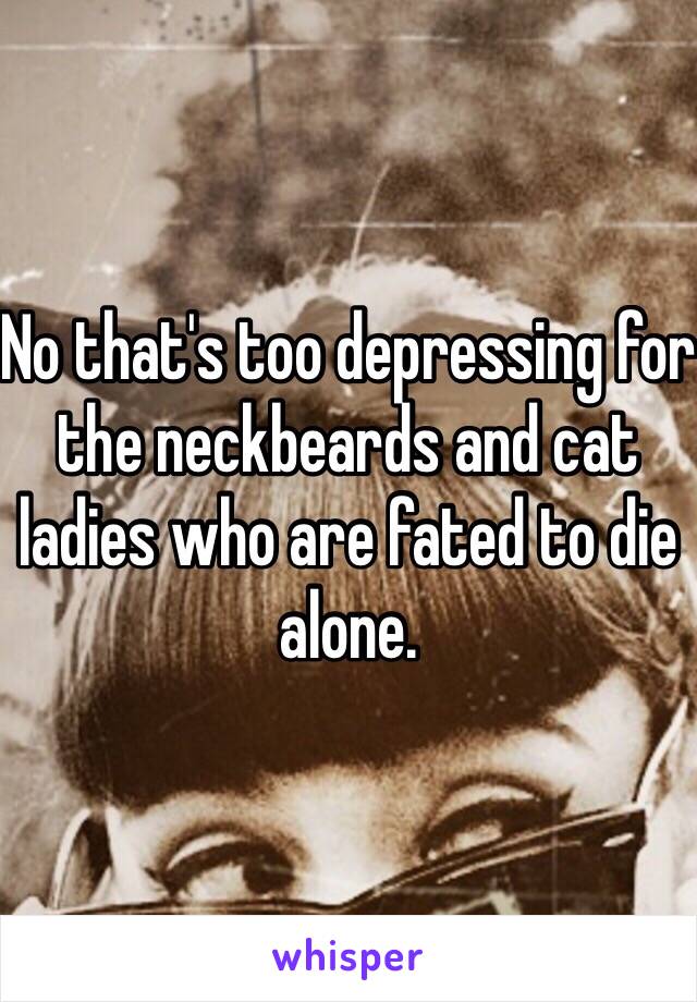 No that's too depressing for the neckbeards and cat ladies who are fated to die alone. 