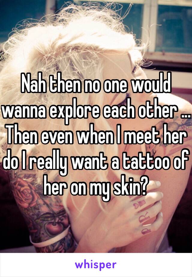 Nah then no one would wanna explore each other ... Then even when I meet her do I really want a tattoo of her on my skin? 