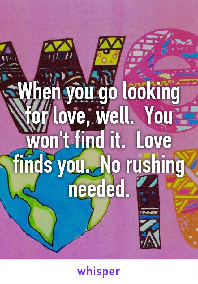 When you go looking for love, well.  You won't find it.  Love finds you.  No rushing needed.