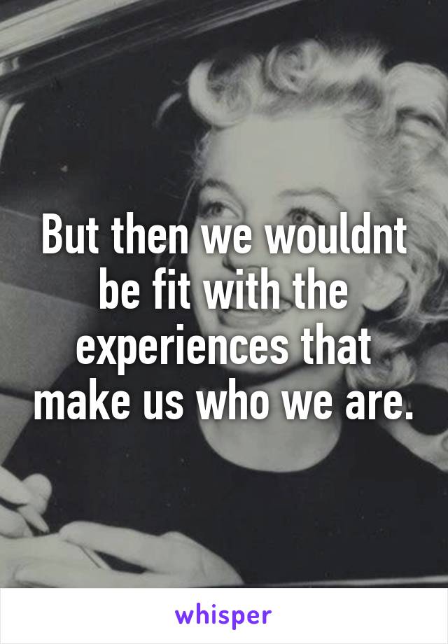 But then we wouldnt be fit with the experiences that make us who we are.