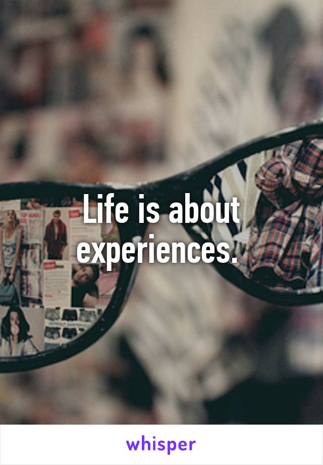 Life is about experiences. 