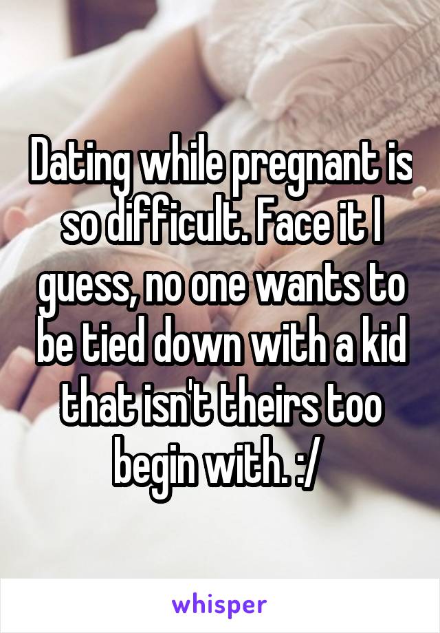 Dating while pregnant is so difficult. Face it I guess, no one wants to be tied down with a kid that isn't theirs too begin with. :/ 