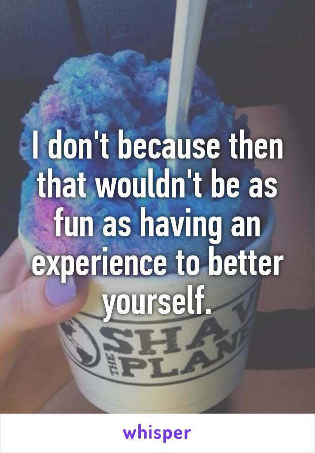 I don't because then that wouldn't be as fun as having an experience to better yourself.