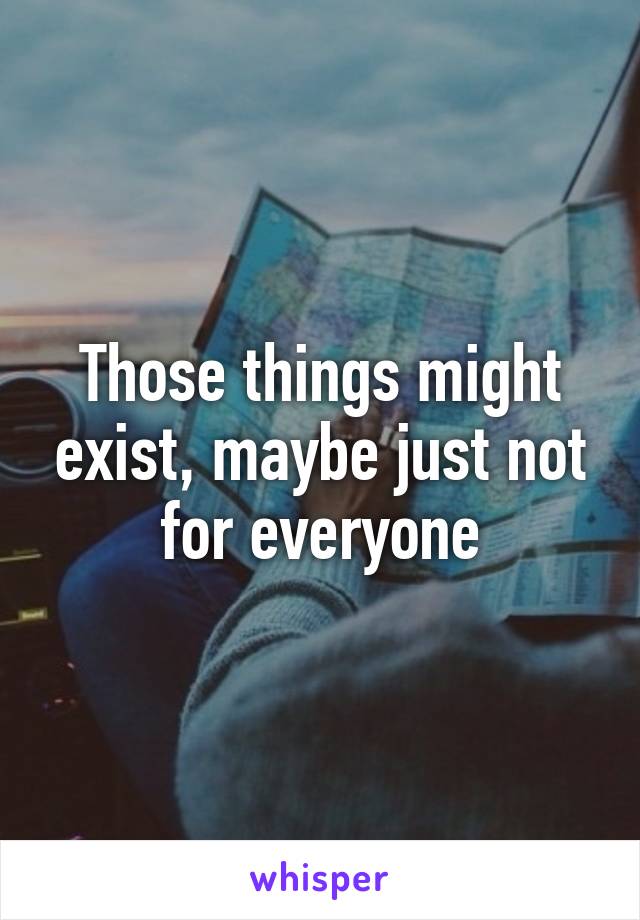 Those things might exist, maybe just not for everyone