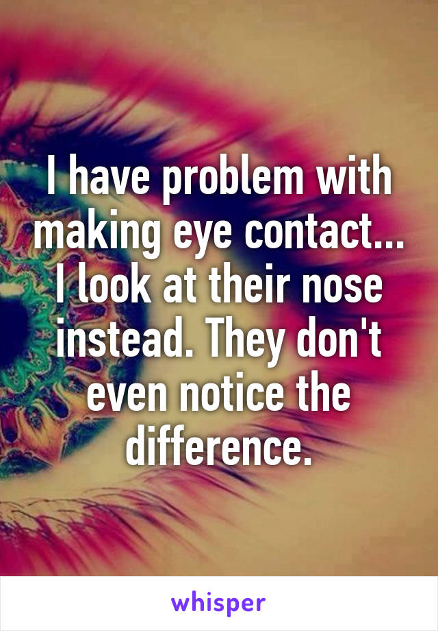 I have problem with making eye contact... I look at their nose instead. They don't even notice the difference.