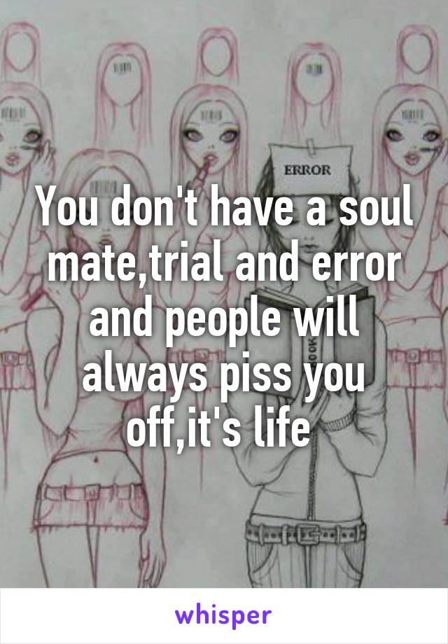 You don't have a soul mate,trial and error and people will always piss you off,it's life 