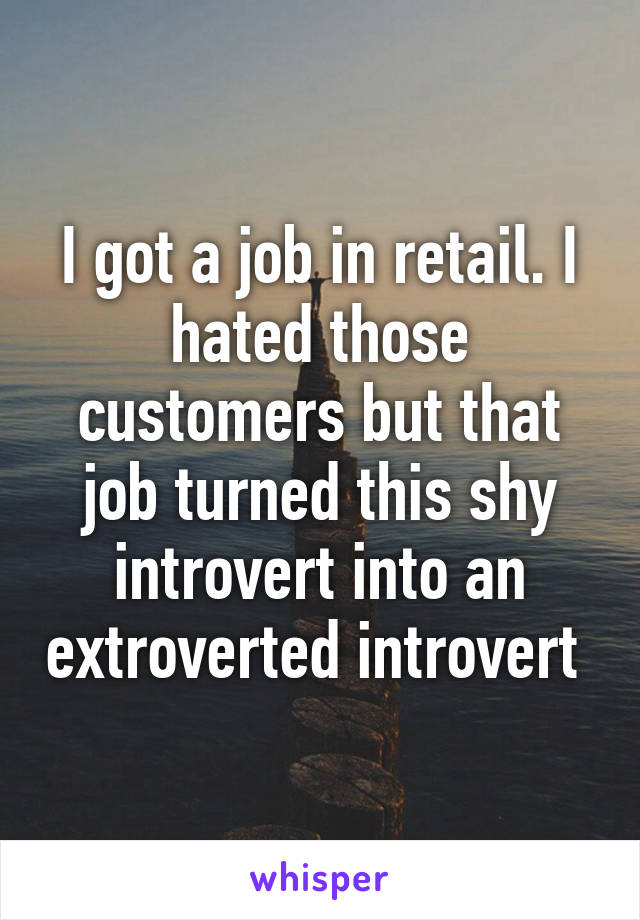 I got a job in retail. I hated those customers but that job turned this shy introvert into an extroverted introvert 