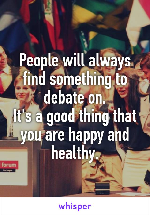 People will always find something to debate on.
It's a good thing that you are happy and healthy.