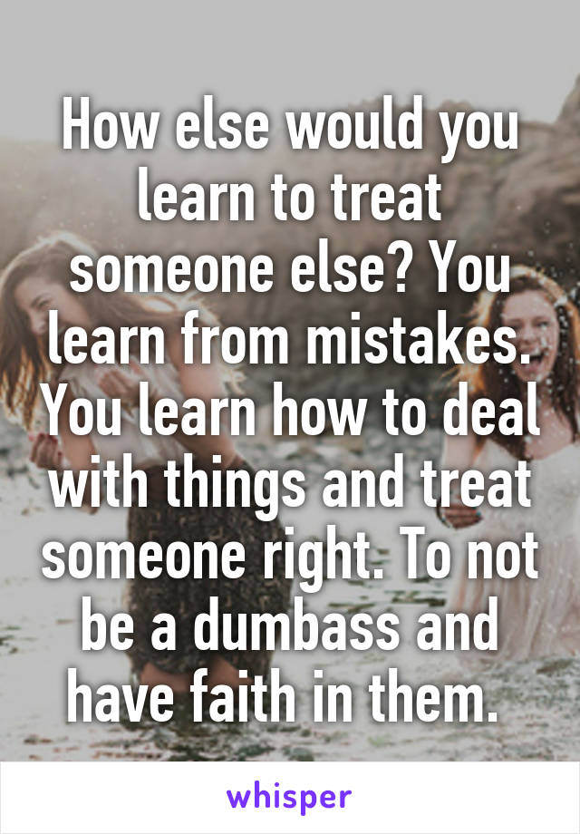 How else would you learn to treat someone else? You learn from mistakes. You learn how to deal with things and treat someone right. To not be a dumbass and have faith in them. 