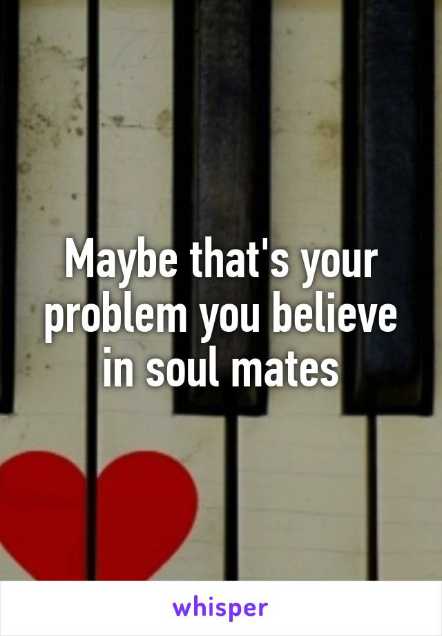 Maybe that's your problem you believe in soul mates