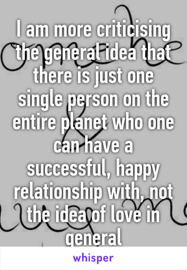 I am more criticising the general idea that there is just one single person on the entire planet who one can have a successful, happy relationship with, not the idea of love in general