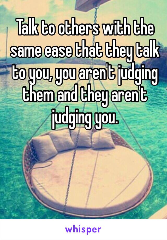 Talk to others with the same ease that they talk to you, you aren't judging them and they aren't judging you. 