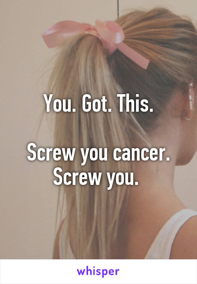 You. Got. This.

Screw you cancer. Screw you. 