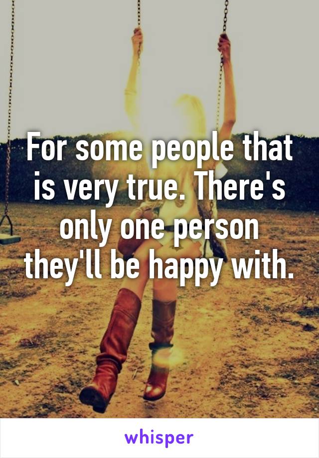 For some people that is very true. There's only one person they'll be happy with. 