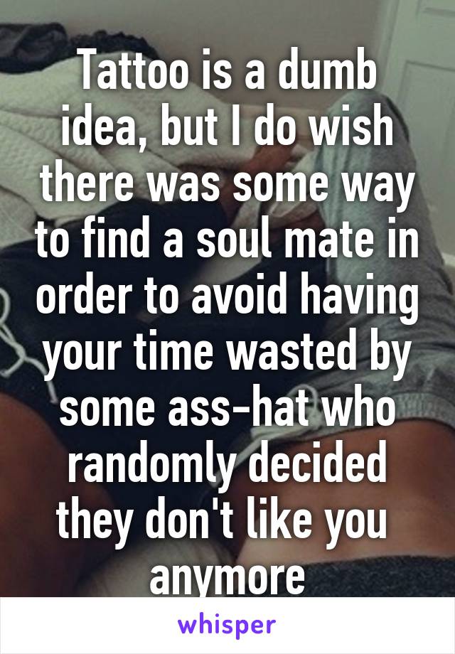 Tattoo is a dumb idea, but I do wish there was some way to find a soul mate in order to avoid having your time wasted by some ass-hat who randomly decided they don't like you  anymore