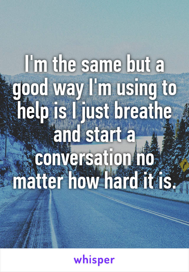 I'm the same but a good way I'm using to help is I just breathe and start a conversation no matter how hard it is. 