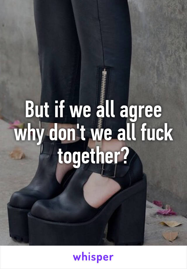 But if we all agree why don't we all fuck together?