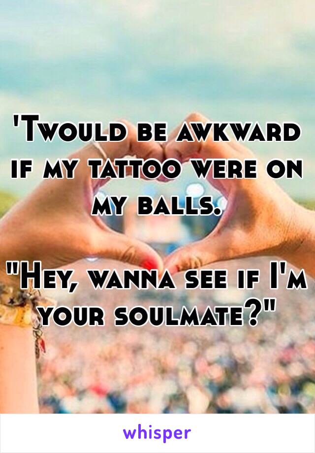 'Twould be awkward if my tattoo were on my balls. 

"Hey, wanna see if I'm your soulmate?"