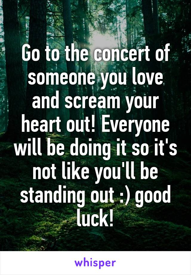 Go to the concert of someone you love and scream your heart out! Everyone will be doing it so it's not like you'll be standing out :) good luck!