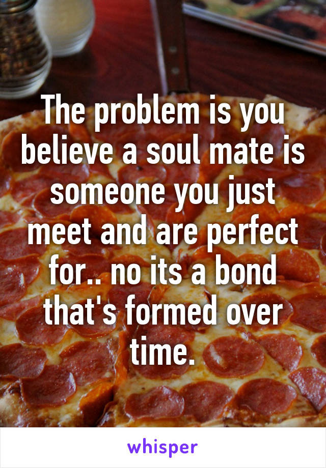 The problem is you believe a soul mate is someone you just meet and are perfect for.. no its a bond that's formed over time.