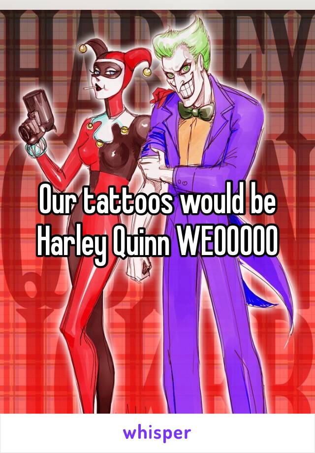 Our tattoos would be Harley Quinn WEOOOOO