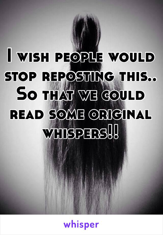 I wish people would stop reposting this.. So that we could read some original whispers!!