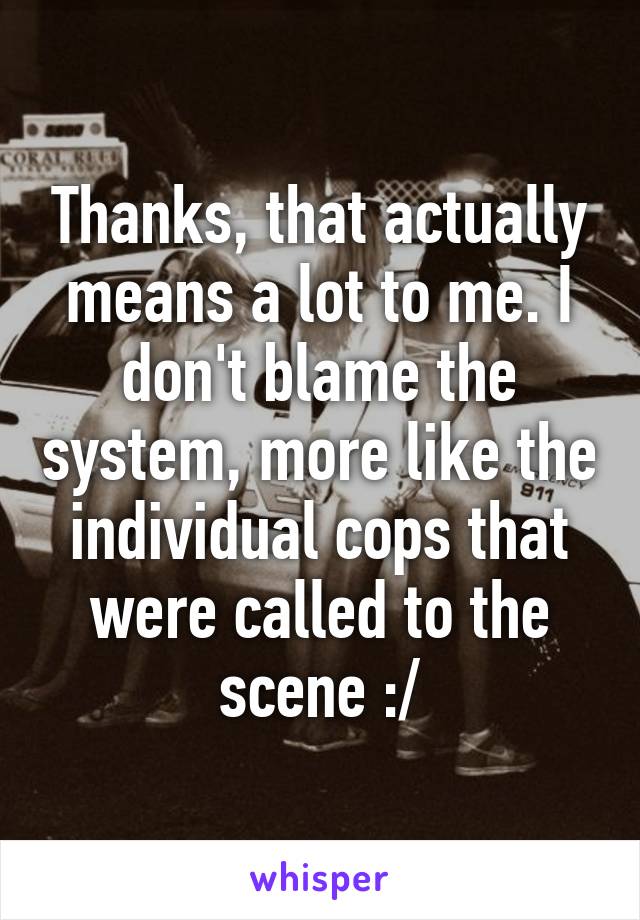 Thanks, that actually means a lot to me. I don't blame the system, more like the individual cops that were called to the scene :/