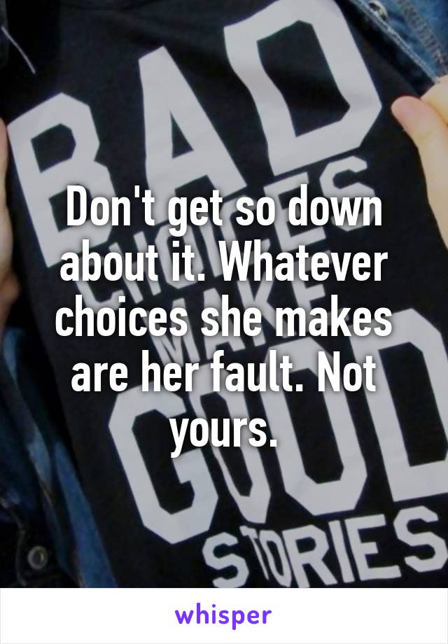 Don't get so down about it. Whatever choices she makes are her fault. Not yours.