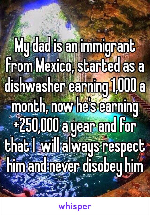 My dad is an immigrant from Mexico, started as a dishwasher earning 1,000 a month, now he's earning +250,000 a year and for that I  will always respect him and never disobey him 