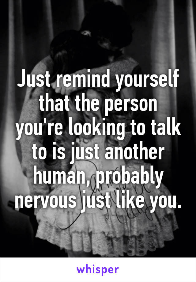 Just remind yourself that the person you're looking to talk to is just another human, probably nervous just like you.