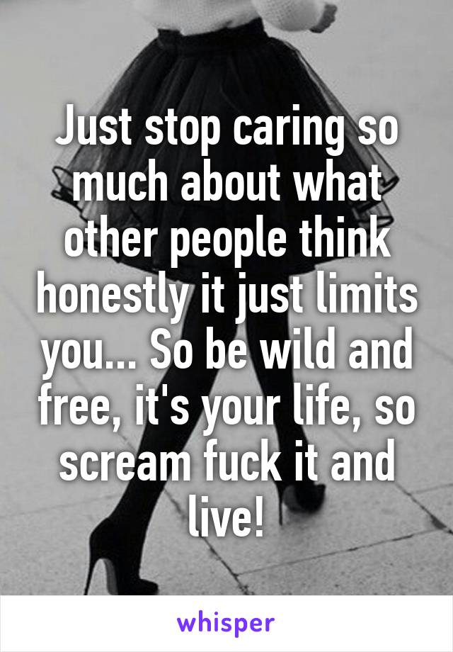 Just stop caring so much about what other people think honestly it just limits you... So be wild and free, it's your life, so scream fuck it and live!