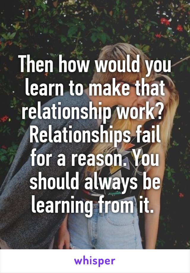 Then how would you learn to make that relationship work? 
Relationships fail for a reason. You should always be learning from it. 